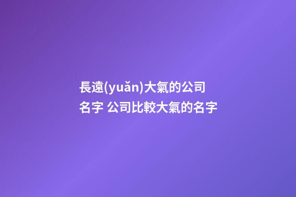長遠(yuǎn)大氣的公司名字 公司比較大氣的名字-第1張-公司起名-玄機(jī)派